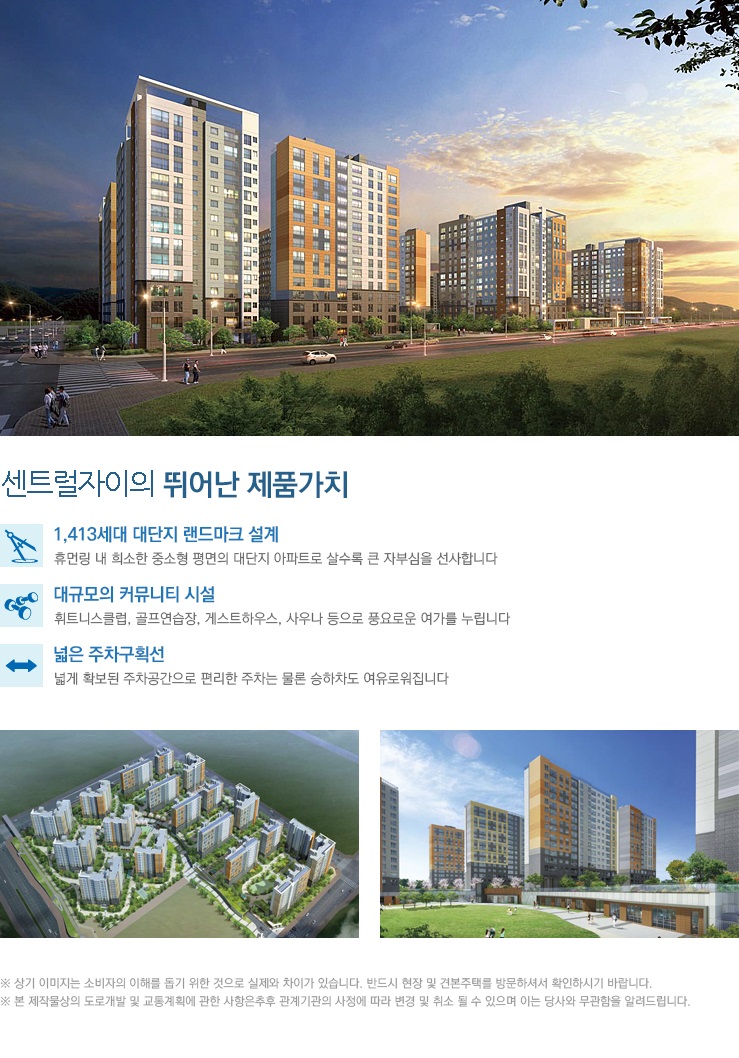 센트럴자이의 뛰어난 제품가치, 1413세대 대단지 랜드마크 설계, 휴먼링 내 희소한 중소형 평면의 대단지 아파트로 살수록 큰 자부심을 선사합니다, 대규모의 커뮤니티 시설, 휘트니스클럽, 골프연습장, 게스트하우스, 사우나 등으로 풍요로운 여가를 누립니다, 넓은 주차구획선, 넓게 확보된 주차공간으로 편리한 주차는 물론 승하차도 여유로워집니다