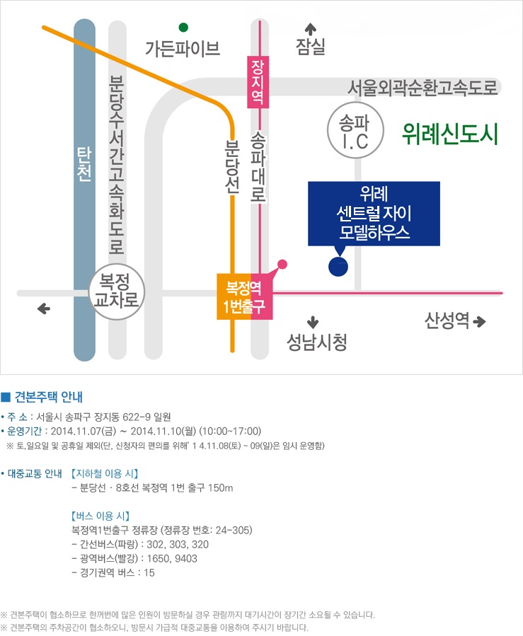 견본주택 안내, 주소 : 서울시 송파구 장지동 622-9 일원, 운영기간 : 2014.11.07(금)~2014.11.10(월) (10:00~17:00), 토, 일요일 및 공휴일 제외 (단, 신청자의 편의를 위해 14.11.08(토)~09(일)은 임시 운영함), 대중교통 안내, 지하철 이용 시, 분당선·8호선 복정역 1번 출구 150m, 버스 이용 시, 복정역 1번출구 정류장 (정류장 번호 : 24-305), 간선버스(파랑) : 302, 303, 320, 광역버스(빨강) : 1650, 9403, 경기권역 버스 : 15